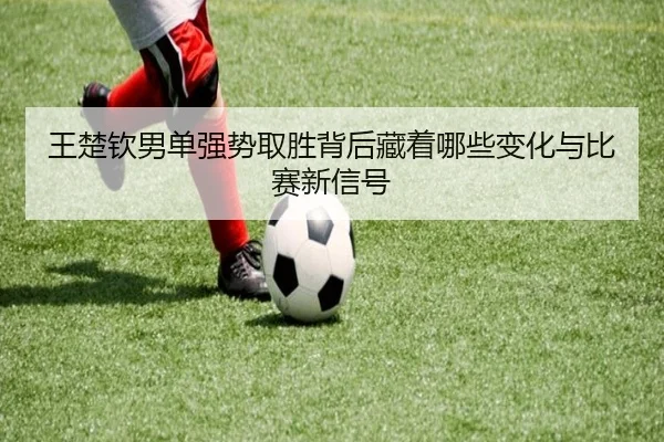 王楚钦男单强势取胜背后藏着哪些变化与比赛新信号